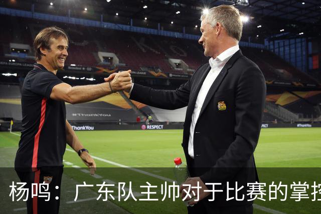 杨鸣：广东队主帅对于比赛的掌控和熟悉程度都很难让人理解
