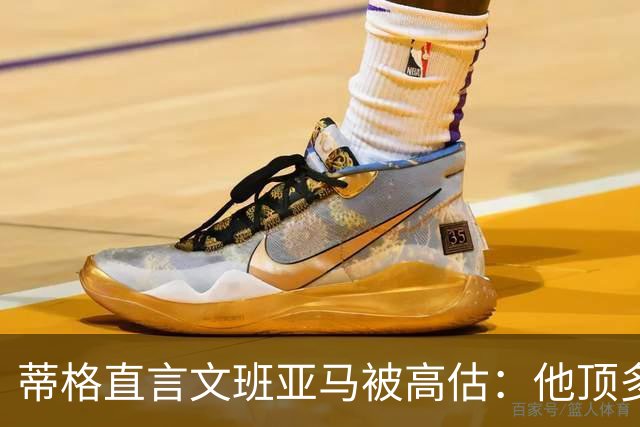 蒂格直言文班亚马被高估：他顶多算联盟第十人