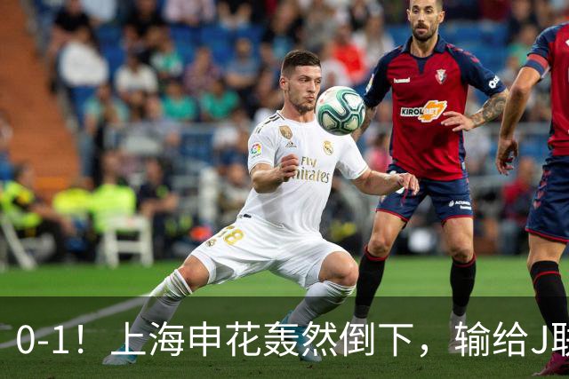 0-1！上海申花轰然倒下，输给J联赛领头羊，遭2次零封，控球率36%
